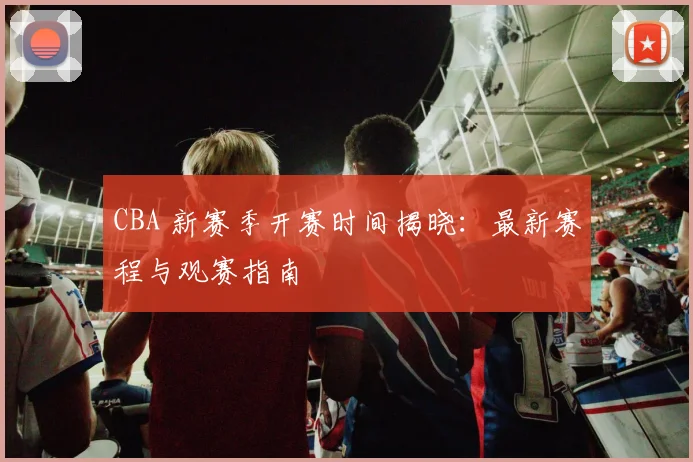 CBA 新赛季开赛时间揭晓：最新赛程与观赛指南