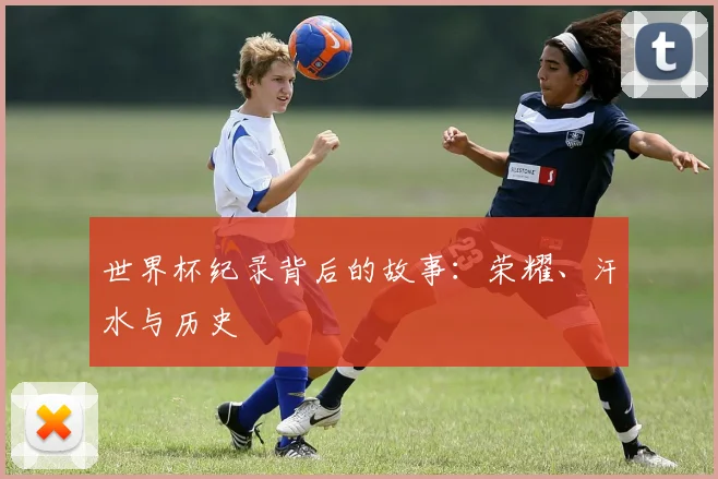 世界杯纪录背后的故事：荣耀、汗水与历史