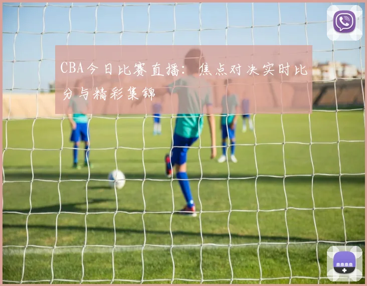 CBA今日比赛直播：焦点对决实时比分与精彩集锦