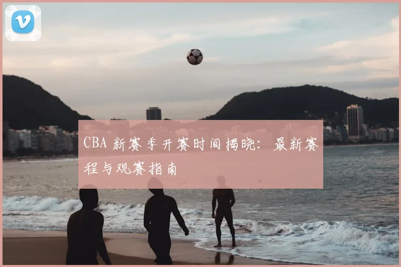 CBA 新赛季开赛时间揭晓：最新赛程与观赛指南