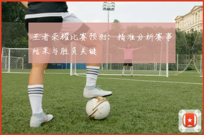 王者荣耀比赛预测：精准分析赛事结果与胜负关键